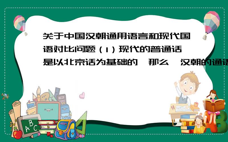 关于中国汉朝通用语言和现代国语对比问题（1）现代的普通话是以北京话为基础的,那么,汉朝的通语是怎样的?（2）汉朝时期的幽州广阳郡蓟县（今北京）的语言和现在的北京话是否一样?（3