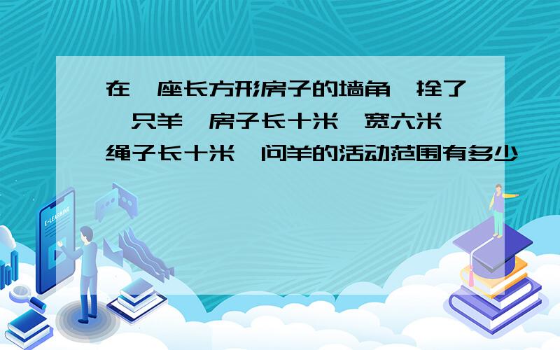 在一座长方形房子的墙角,拴了一只羊,房子长十米,宽六米,绳子长十米,问羊的活动范围有多少