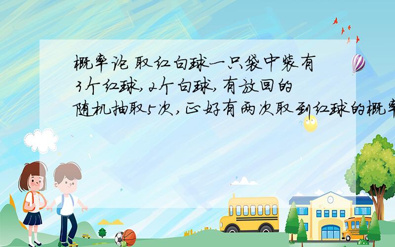 概率论 取红白球一只袋中装有3个红球,2个白球,有放回的随机抽取5次,正好有两次取到红球的概率为