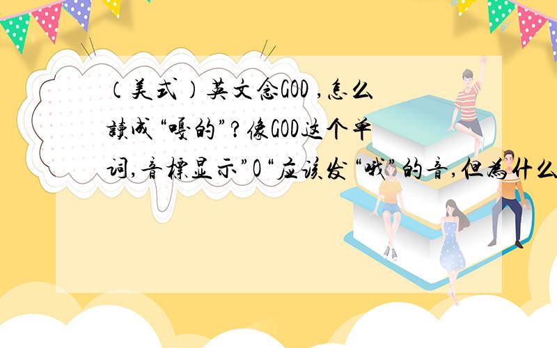 （美式）英文念GOD ,怎么读成“嘎的”?像GOD这个单词,音标显示”O“应该发“哦”的音,但为什么读成“嘎的”?像这样的例子还有很多.就是音标是“哦”,为什么读“啊”的音?