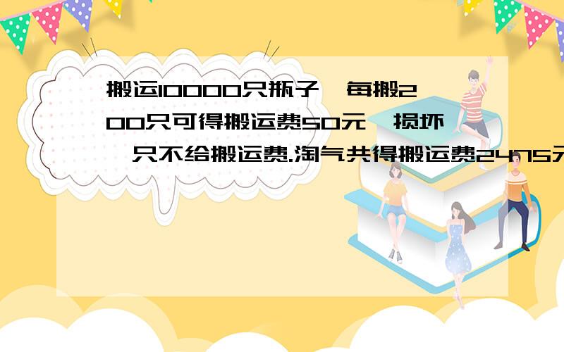 搬运10000只瓶子,每搬200只可得搬运费50元,损坏一只不给搬运费.淘气共得搬运费2475元,他损坏了几只瓶子?