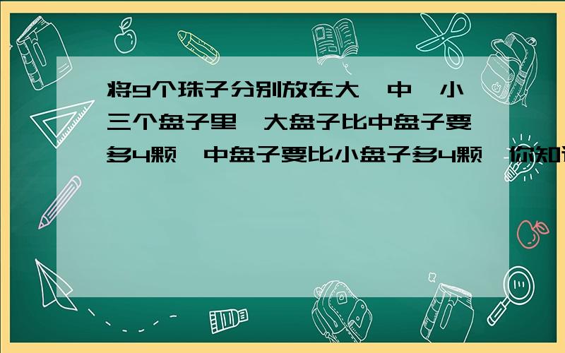 将9个珠子分别放在大、中、小三个盘子里,大盘子比中盘子要多4颗,中盘子要比小盘子多4颗,你知道怎么放吗?