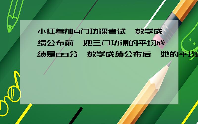 小红参加4门功课考试,数学成绩公布前,她三门功课的平均成绩是89分,数学成绩公布后,她的平均成绩达到了90分小红的数学成绩是（ ）分?