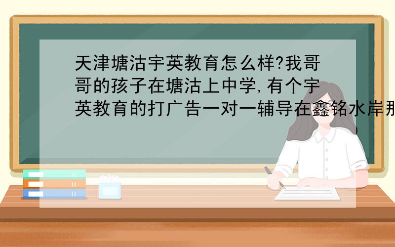 天津塘沽宇英教育怎么样?我哥哥的孩子在塘沽上中学,有个宇英教育的打广告一对一辅导在鑫铭水岸那边,离得挺近,就是不知道怎么样怕耽误孩子,有没有知道的能说一下么?