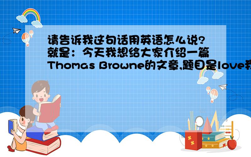 请告诉我这句话用英语怎么说?就是：今天我想给大家介绍一篇Thomas Browne的文章,题目是love我会追加分数的,但请您的英文一定要准确