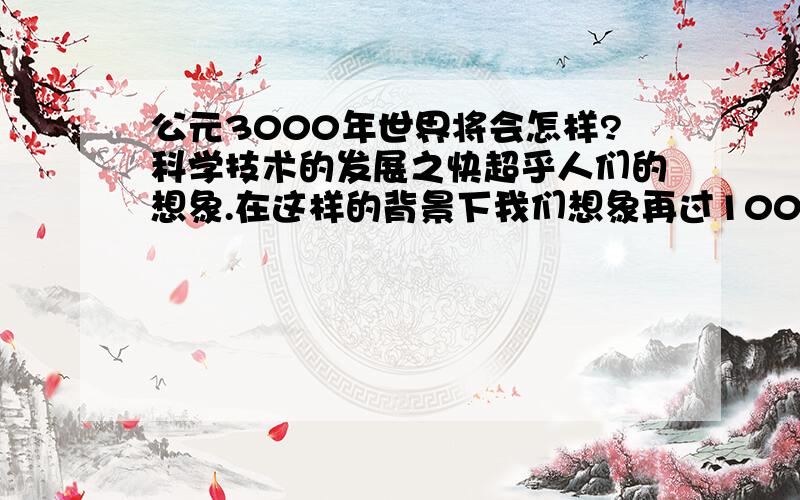 公元3000年世界将会怎样?科学技术的发展之快超乎人们的想象.在这样的背景下我们想象再过1000年也就是到3000年的时候我们的世界将是什么样?请展开想象回答这个问题.比如那时候我们的住的