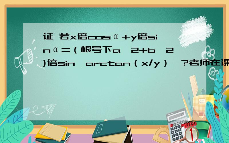 证 若x倍cosα+y倍sinα=（根号下a^2+b^2)倍sin【arctan（x/y）】?老师在课上跟我们直接说的结论 我就是想知道为什么。xcosα+ysinα=[√(a²+b²)]sin[α+arctan（x/y)]