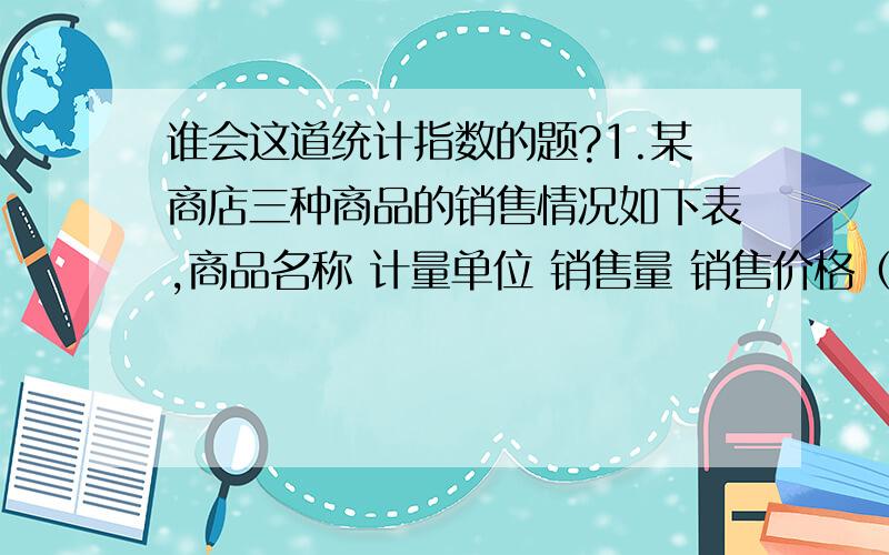 谁会这道统计指数的题?1.某商店三种商品的销售情况如下表,商品名称 计量单位 销售量 销售价格（元）基期 报告期 基期 报告期甲 件 40000 60000 10 8乙 米 80000 88000 8 8丙 千克 60000 30000 3 4.5（1