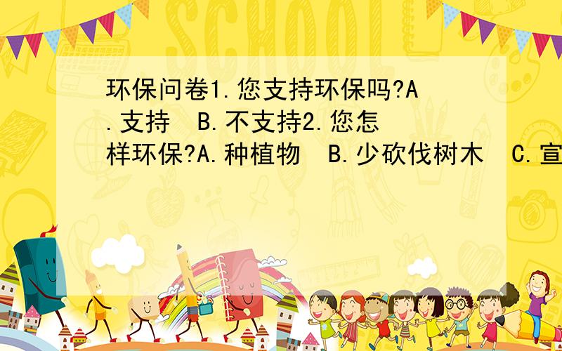 环保问卷1.您支持环保吗?A.支持  B.不支持2.您怎样环保?A.种植物  B.少砍伐树木  C.宣传  D.其他(详细说明)3.您身边的人环保吗?A.是   B.不是4.您会提醒他人环保吗?A.会  B.不会非常感谢您参加本