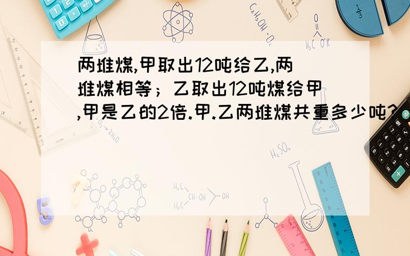 两堆煤,甲取出12吨给乙,两堆煤相等；乙取出12吨煤给甲,甲是乙的2倍.甲.乙两堆煤共重多少吨?