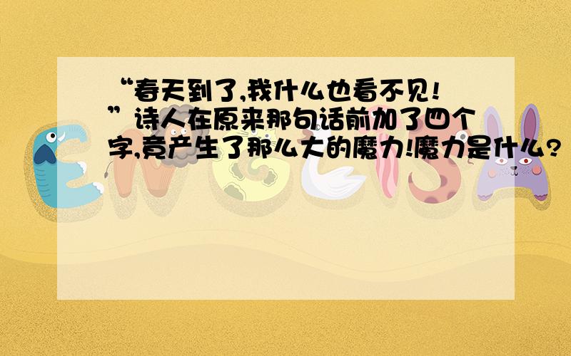 “春天到了,我什么也看不见!”诗人在原来那句话前加了四个字,竟产生了那么大的魔力!魔力是什么? 在繁华的巴黎大街的路旁,站着一个衣衫褴褛、头发斑白、双目失明的老人.他不像其他乞