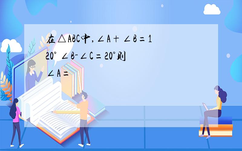 在△ABC中,∠A+∠B=120° ∠B-∠C=20°则∠A=