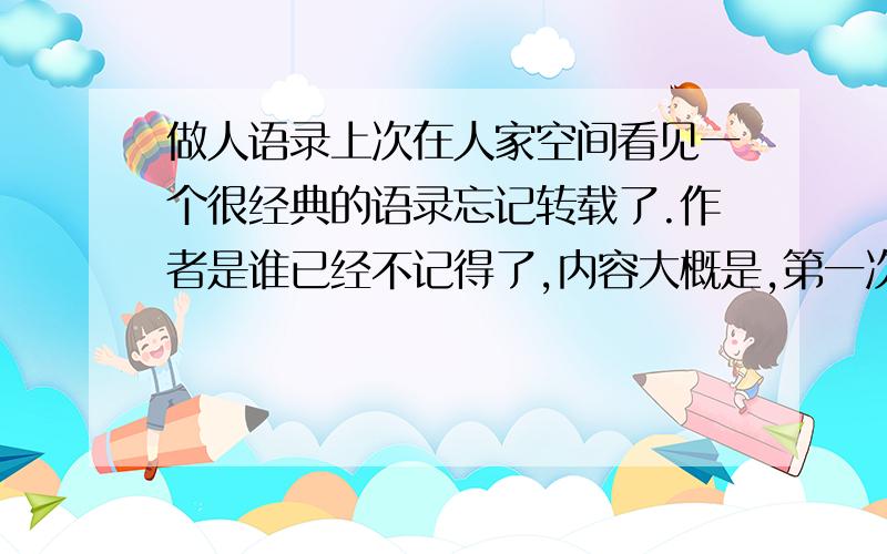 做人语录上次在人家空间看见一个很经典的语录忘记转载了.作者是谁已经不记得了,内容大概是,第一次惹你可以忍耐,第二次再惹你需要还他一击,第三次就要斩草除根了.麻烦帮忙找找那个是