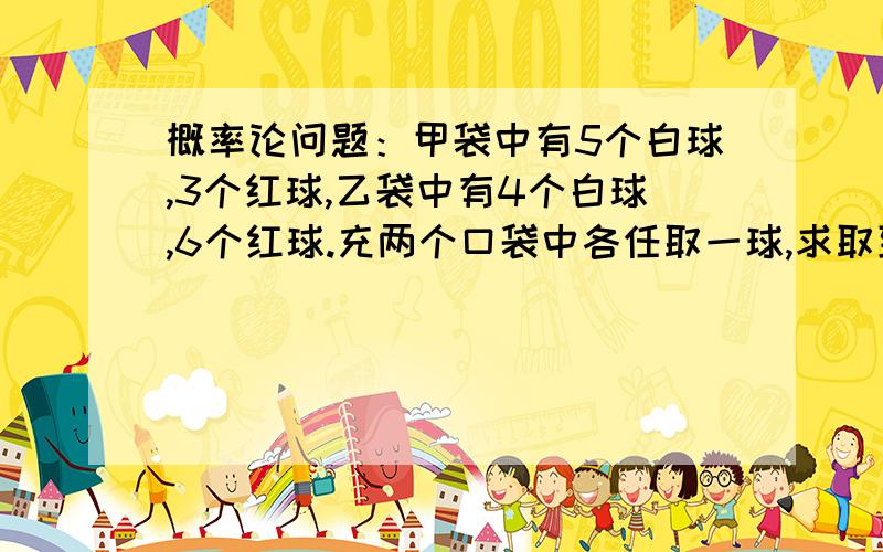 概率论问题：甲袋中有5个白球,3个红球,乙袋中有4个白球,6个红球.充两个口袋中各任取一球,求取到的两个球颜色相同的概率.