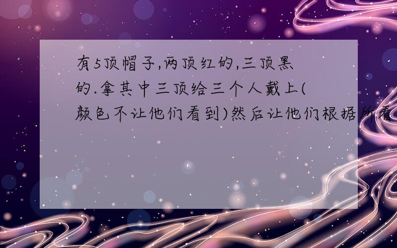 有5顶帽子,两顶红的,三顶黑的.拿其中三顶给三个人戴上(颜色不让他们看到)然后让他们根据所看到的另外两个人头上帽子的颜色,来判断自己头上帽子的颜色.有两个人看到另一个人头上戴的