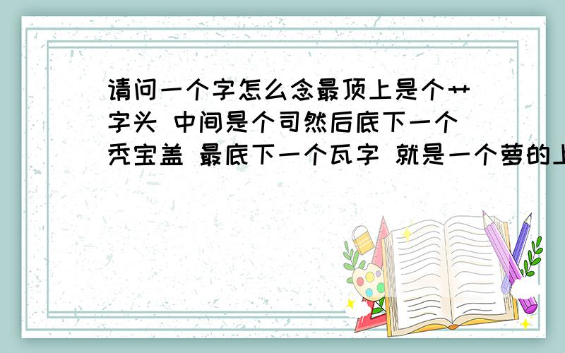 请问一个字怎么念最顶上是个艹字头 中间是个司然后底下一个秃宝盖 最底下一个瓦字 就是一个萝的上半部分下面加一个秃宝盖和一个瓦字