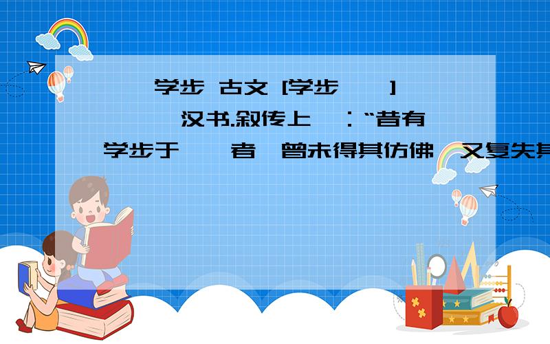 邯郸学步 古文 [学步邯郸]——《汉书.叙传上》：“昔有学步于邯郸者,曾未得其仿佛,又复失其故步,遂匍匐而归耳!”当中的