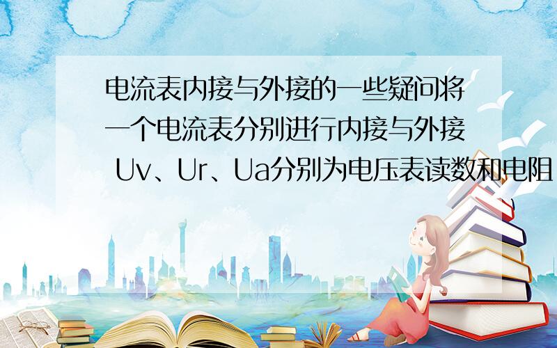 电流表内接与外接的一些疑问将一个电流表分别进行内接与外接 Uv、Ur、Ua分别为电压表读数和电阻、电流表两端的电压,Ia、Ir、Iv分别为电流表读数和电阻、电压表的电流内接：电压表示数Uv