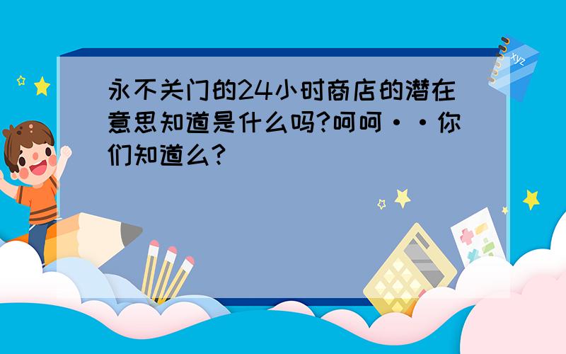 永不关门的24小时商店的潜在意思知道是什么吗?呵呵··你们知道么?