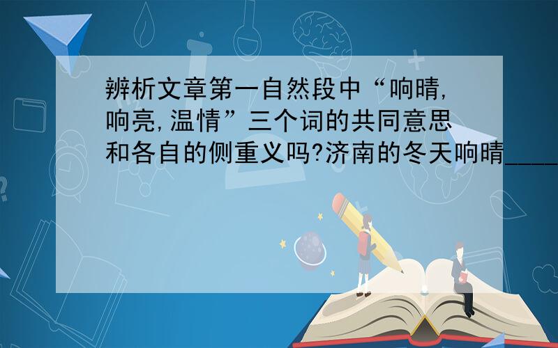 辨析文章第一自然段中“响晴,响亮,温情”三个词的共同意思和各自的侧重义吗?济南的冬天响晴____________ 响:__________________响亮:_______________ 亮:_______________温情:________________ 晴:______________