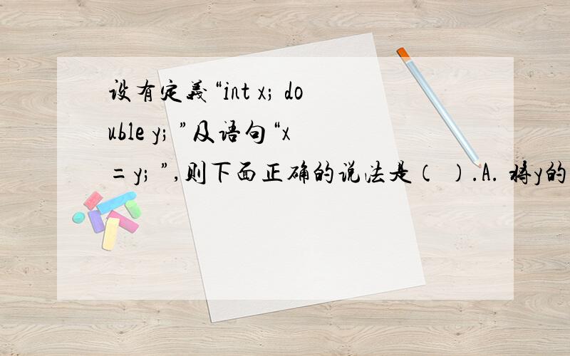 设有定义“int x; double y; ”及语句“x=y; ”,则下面正确的说法是（ ）.A. 将y的值四舍五入为整数后赋给x     B. 将y的整数部分赋给x     C. 该语句执行后x与y相等     D. 将x的值转换为实数后赋给y