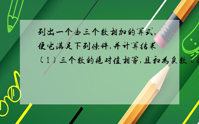 列出一个由三个数相加的算式,使它满足下列条件,并计算结果(1)三个数的绝对值相等,且和为负数(2)三个数中只有一个数为负数,但和为负数