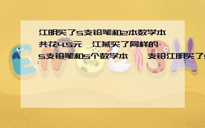 江明买了5支铅笔和2本数学本共花4.5元,江燕买了同样的5支铅笔和5个数学本,一支铅江明买了5支铅笔和2本数学本共花4.5元,江燕买了同样的5支铅笔和5个数学本花了7.5元,一支铅笔 一个数学本各