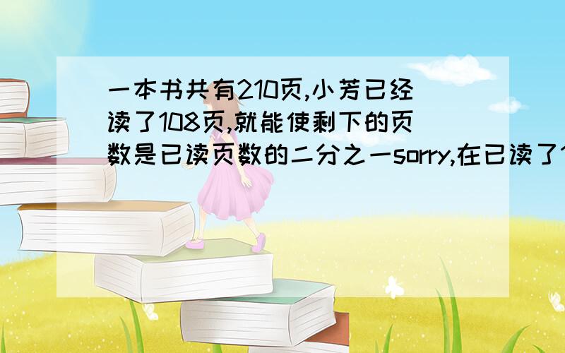 一本书共有210页,小芳已经读了108页,就能使剩下的页数是已读页数的二分之一sorry,在已读了108页后面写她在读多少页