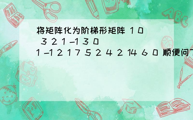 将矩阵化为阶梯形矩阵 1 0 3 2 1 -1 3 0 1 -1 2 1 7 5 2 4 2 14 6 0 顺便问下怎么求极大线性无关组