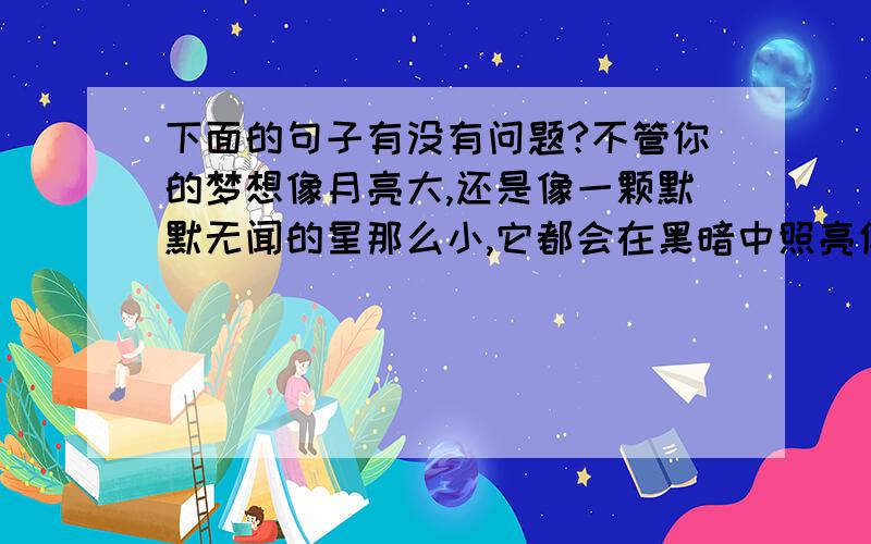 下面的句子有没有问题?不管你的梦想像月亮大,还是像一颗默默无闻的星那么小,它都会在黑暗中照亮你的前路.