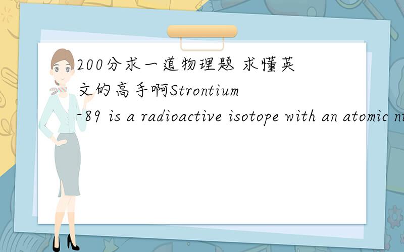 200分求一道物理题 求懂英文的高手啊Strontium-89 is a radioactive isotope with an atomic number of 38.How many protons and how many neutrons are present in the nucleus of this isotope?Number of Protons =Number of Neutrons =