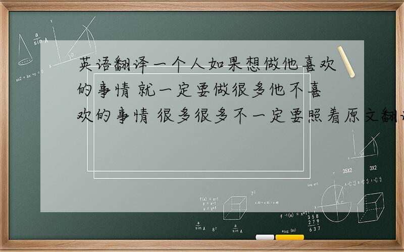 英语翻译一个人如果想做他喜欢的事情 就一定要做很多他不喜欢的事情 很多很多不一定要照着原文翻译,意思相近就行