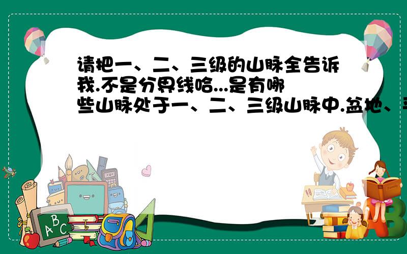 请把一、二、三级的山脉全告诉我.不是分界线哈...是有哪些山脉处于一、二、三级山脉中.盆地、平原、丘陵也说一下.只是初二上学期的那些山脉.盆地、平原、丘陵哈,别把下学期的那些山