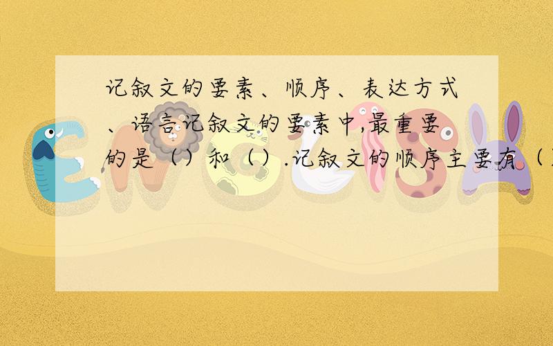 记叙文的要素、顺序、表达方式、语言记叙文的要素中,最重要的是（）和（）.记叙文的顺序主要有（）、（）、（）等.记叙文的表达方式一般以（）和（）为主,兼有议论、抒情.记叙文的