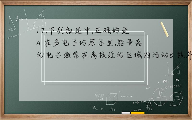 17,下列叙述中,正确的是 A 在多电子的原子里,能量高的电子通常在离核近的区域内活动B 核外电子总是先排在能量低的电子层上,例如只有排满了M层后才排N层C 两种微粒,若核外电子排布完全相