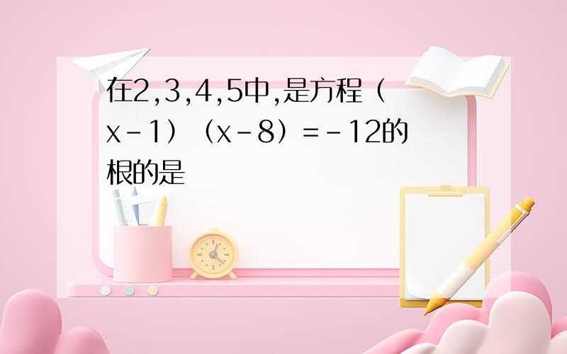 在2,3,4,5中,是方程（x-1）（x-8）=-12的根的是