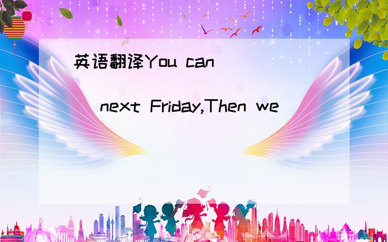 英语翻译You can _________________ next Friday,Then we ____________...