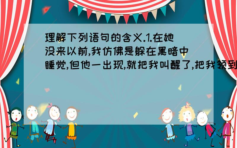 理解下列语句的含义.1.在她没来以前,我仿佛是躲在黑暗中睡觉,但他一出现,就把我叫醒了,把我领到光明的地方,用一根不断地线把我周围的一切连结起来.（选自《童年的朋友》）2.门外,细雨