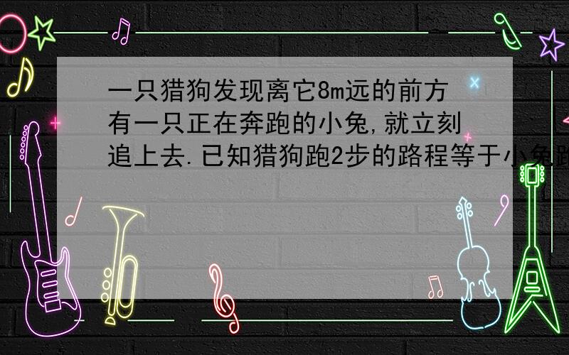 一只猎狗发现离它8m远的前方有一只正在奔跑的小兔,就立刻追上去.已知猎狗跑2步的路程等于小兔跑5步的路程,但是小兔的动作快,小兔跑5步的时间等于猎狗跑3步.猎狗至少跑多少米才能追上