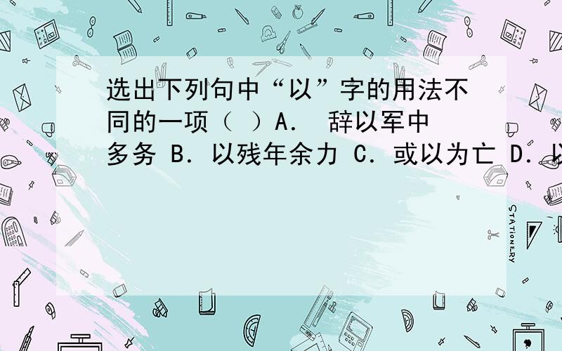 选出下列句中“以”字的用法不同的一项（ ）A． 辞以军中多务 B．以残年余力 C．或以为亡 D．以刀劈狼首