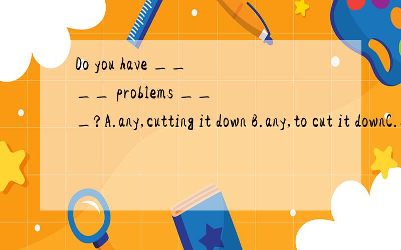 Do you have ____ problems ___?A.any,cutting it down B.any,to cut it downC.some,cutting it down