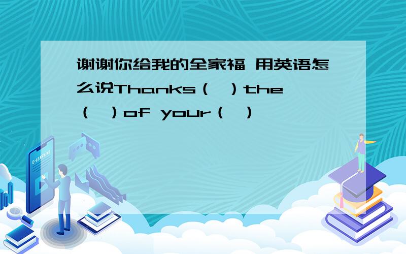 谢谢你给我的全家福 用英语怎么说Thanks（ ）the（ ）of your（ ）