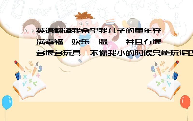 英语翻译我希望我儿子的童年充满幸福,欢乐,温馨,并且有很多很多玩具,不像我小的时候只能玩泥巴.