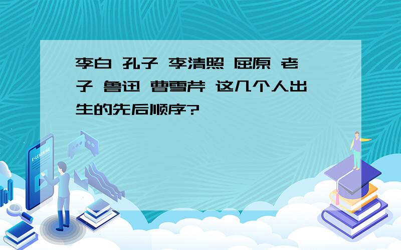 李白 孔子 李清照 屈原 老子 鲁迅 曹雪芹 这几个人出生的先后顺序?