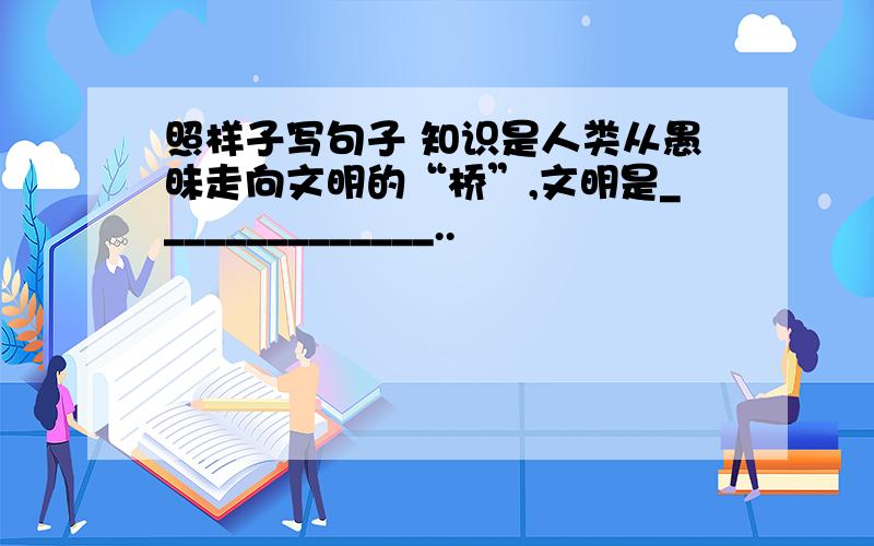 照样子写句子 知识是人类从愚昧走向文明的“桥”,文明是______________..