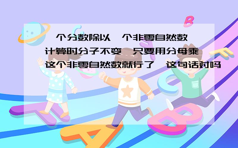 一个分数除以一个非零自然数,计算时分子不变,只要用分母乘这个非零自然数就行了,这句话对吗