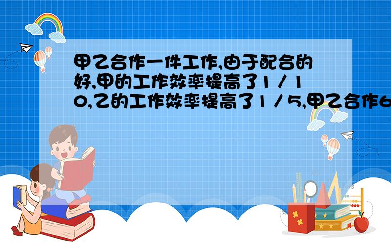 甲乙合作一件工作,由于配合的好,甲的工作效率提高了1／10,乙的工作效率提高了1／5,甲乙合作6小时完成了这项工作,如果甲单独做需要11个小时,那么乙单独做需要几小时?