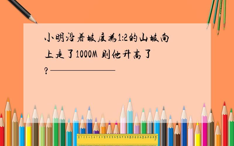 小明沿着坡度为1：2的山坡向上走了1000M 则他升高了?——————