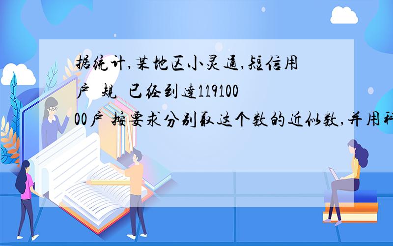 据统计,某地区小灵通,短信用户旳规糢已经到达11910000户 按要求分别取这个数的近似数,并用科学记数法表示 精确到万位_______ 精确到百万位_______ 精确到千万位_________ 还有一个题目 去年某地