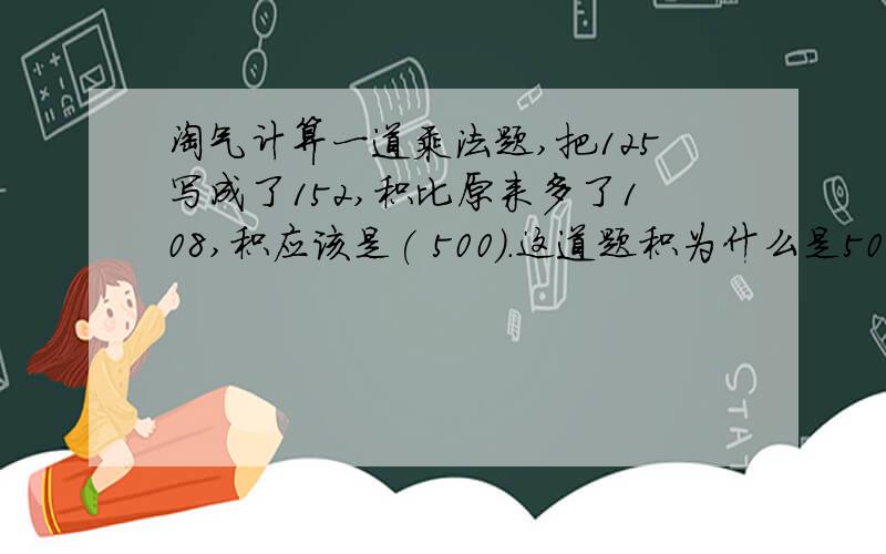 淘气计算一道乘法题,把125写成了152,积比原来多了108,积应该是( 500）.这道题积为什么是500呢解释一下在线等好的加分.